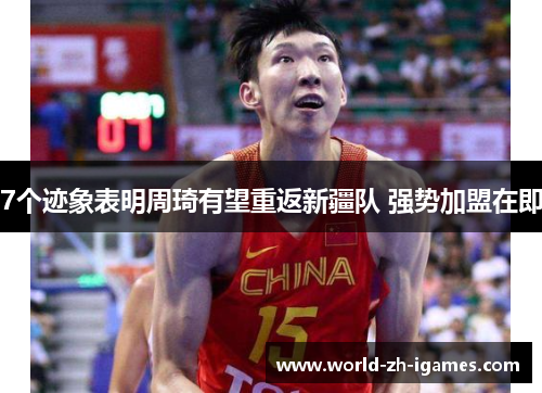 7个迹象表明周琦有望重返新疆队 强势加盟在即