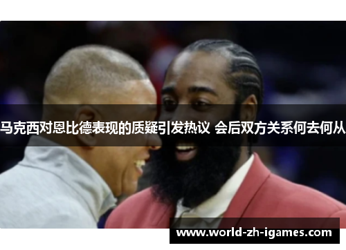 马克西对恩比德表现的质疑引发热议 会后双方关系何去何从