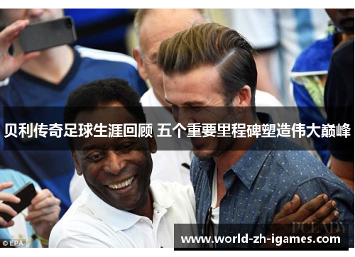 贝利传奇足球生涯回顾 五个重要里程碑塑造伟大巅峰