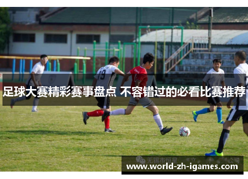 足球大赛精彩赛事盘点 不容错过的必看比赛推荐