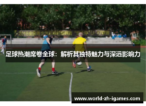 足球热潮席卷全球：解析其独特魅力与深远影响力
