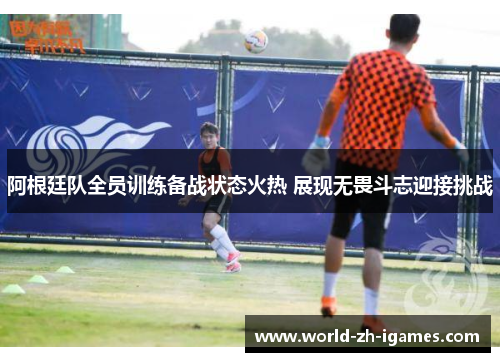 阿根廷队全员训练备战状态火热 展现无畏斗志迎接挑战