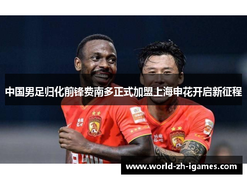 中国男足归化前锋费南多正式加盟上海申花开启新征程