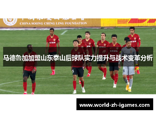 马德鲁加加盟山东泰山后球队实力提升与战术变革分析