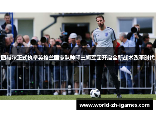 图赫尔正式执掌英格兰国家队帅印三狮军团开启全新战术改革时代